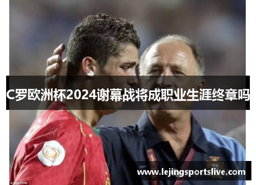 C罗欧洲杯2024谢幕战将成职业生涯终章吗