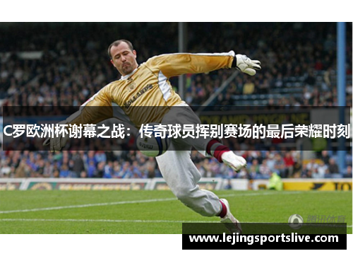 C罗欧洲杯谢幕之战：传奇球员挥别赛场的最后荣耀时刻