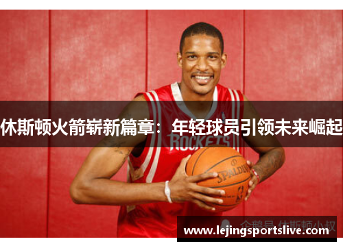休斯顿火箭崭新篇章：年轻球员引领未来崛起