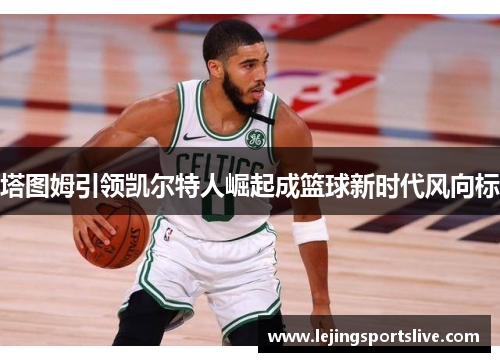 塔图姆引领凯尔特人崛起成篮球新时代风向标
