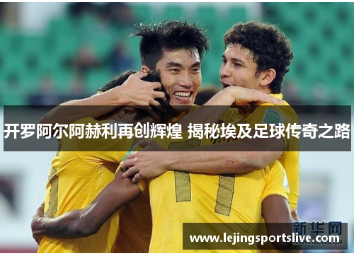 开罗阿尔阿赫利再创辉煌 揭秘埃及足球传奇之路