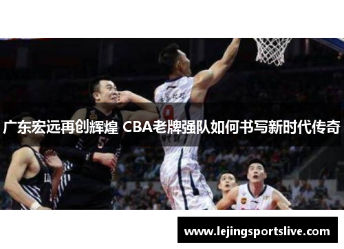 广东宏远再创辉煌 CBA老牌强队如何书写新时代传奇